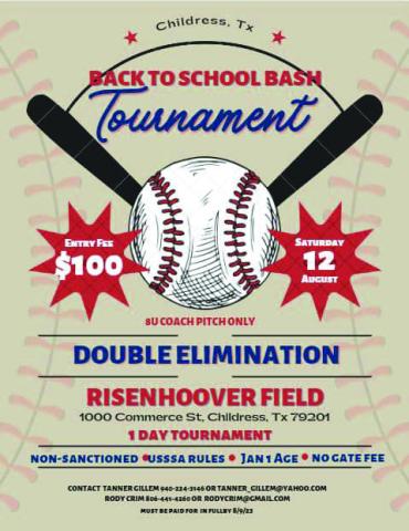 A Back to School Bash Tournament, benefitting Childress Little League, will be held Saturday, Aug. 12 at Risenhoover Field. The one-day tournament will be 8-andunder coach pitch only and double elimination. Entry is $100 and must be paid in full by Wednesday, Aug. 9. For more information, contact Tanner Gillem at 940-224-3146 or tanner_gillem@yahoo.com or Rody Crim at 806-441-- 4260 or rodycrim@gmail.com. Courtesy Graphic